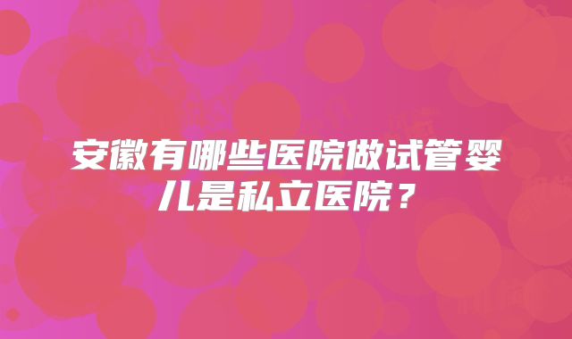 安徽有哪些医院做试管婴儿是私立医院?