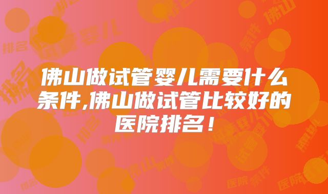 佛山做试管婴儿需要什么条件,佛山做试管比较好的医院排名！