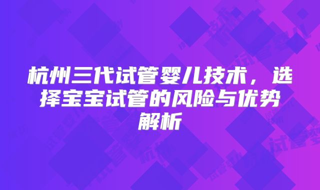 杭州三代试管婴儿技术，选择宝宝试管的风险与优势解析