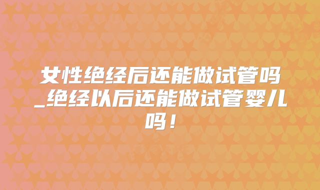 女性绝经后还能做试管吗_绝经以后还能做试管婴儿吗！
