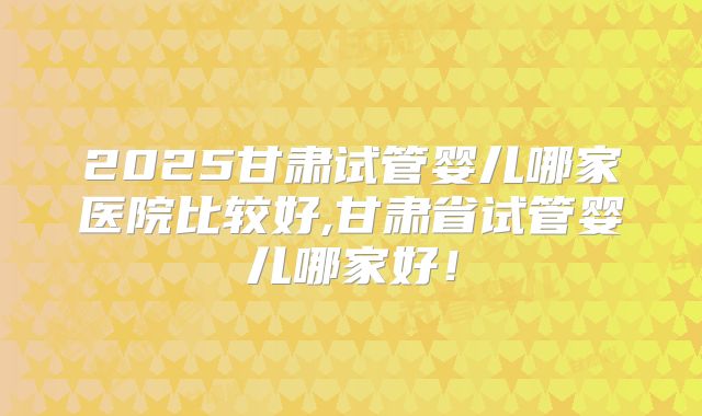 2025甘肃试管婴儿哪家医院比较好,甘肃省试管婴儿哪家好！