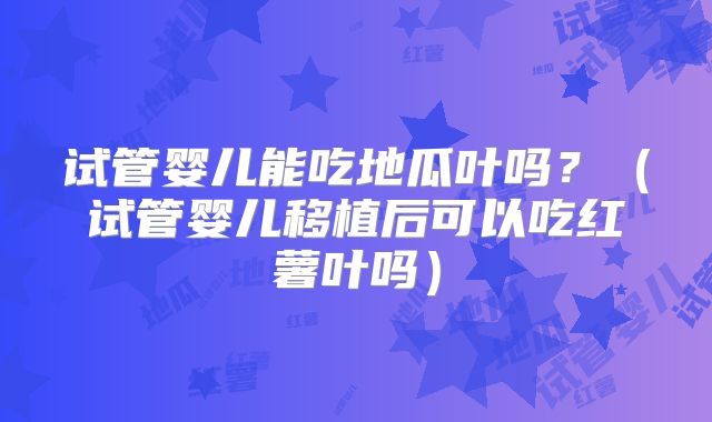 试管婴儿能吃地瓜叶吗?(试管婴儿移植后可以吃红薯叶吗)