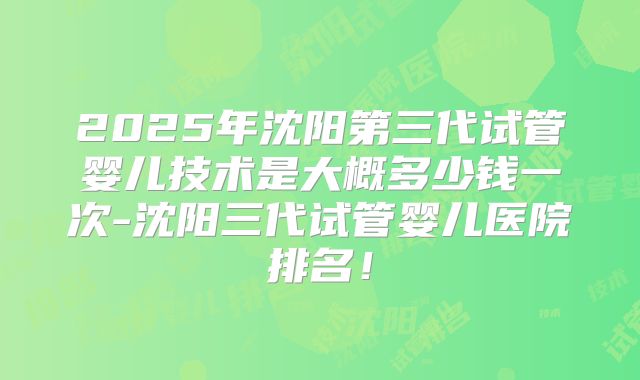 2025年沈阳第三代试管婴儿技术是大概多少钱一次-沈阳三代试管婴儿医院排名！