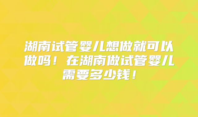 湖南试管婴儿想做就可以做吗!在湖南做试管婴儿需要多少钱!