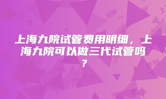 上海九院试管费用明细，上海九院可以做三代试管吗？