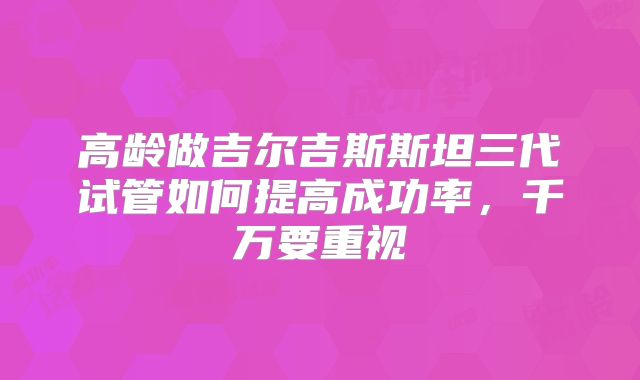 高龄做吉尔吉斯斯坦三代试管如何提高成功率，千万要重视