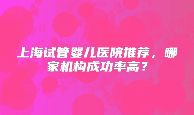 上海试管婴儿医院推荐，哪家机构成功率高？