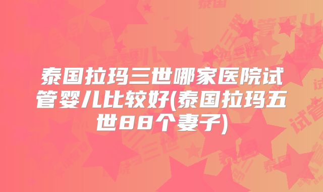 泰国拉玛三世哪家医院试管婴儿比较好(泰国拉玛五世88个妻子)