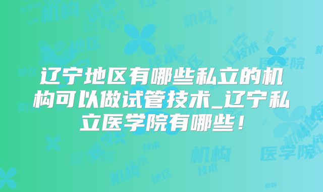 辽宁地区有哪些私立的机构可以做试管技术_辽宁私立医学院有哪些!