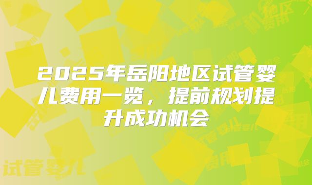2025年岳阳地区试管婴儿费用一览，提前规划提升成功机会