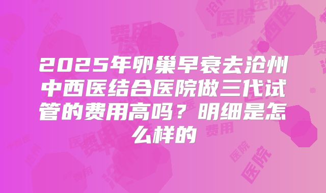 2025年卵巢早衰去沧州中西医结合医院做三代试管的费用高吗？明细是怎么样的