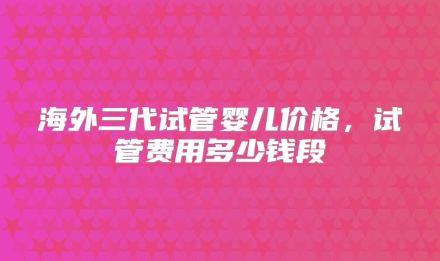 海外三代试管婴儿价格，试管费用多少钱段