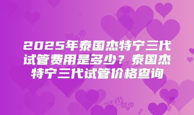 2025年泰国杰特宁三代试管费用是多少？泰国杰特宁三代试管价格查询