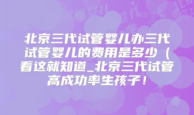 北京三代试管婴儿办三代试管婴儿的费用是多少(看这就知道_北京三代试管高成功率生孩子!