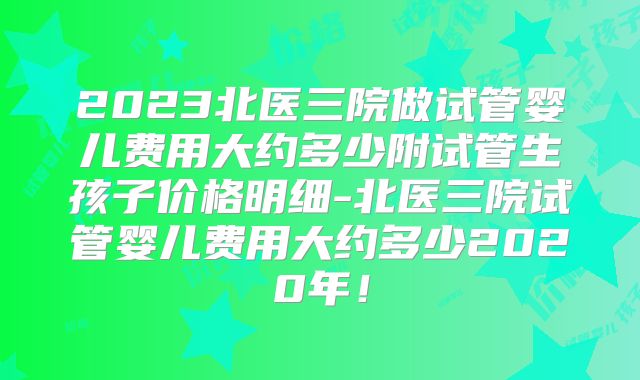 2023北医三院做试管婴儿费用大约多少附试管生孩子价格明细-北医三院试管婴儿费用大约多少2020年!