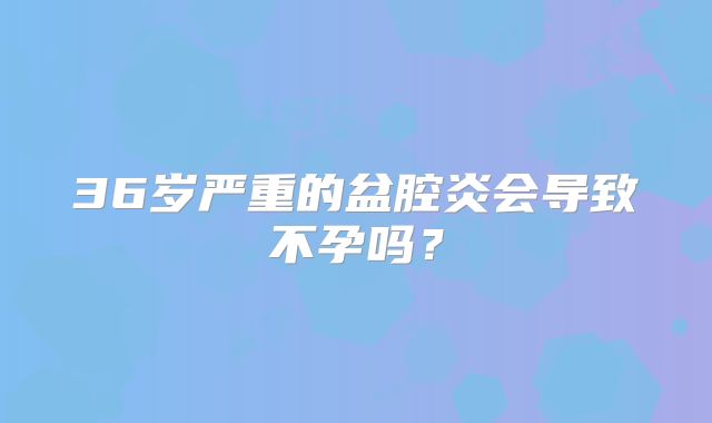 36岁严重的盆腔炎会导致不孕吗？