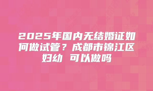 2025年国内无结婚证如何做试管？成都市锦江区妇幼 可以做吗