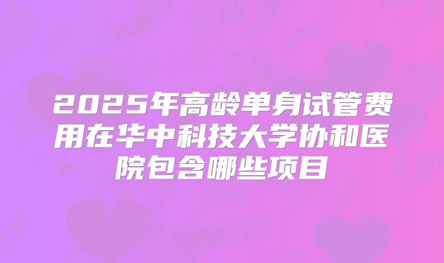 2025年高龄单身试管费用在华中科技大学协和医院包含哪些项目