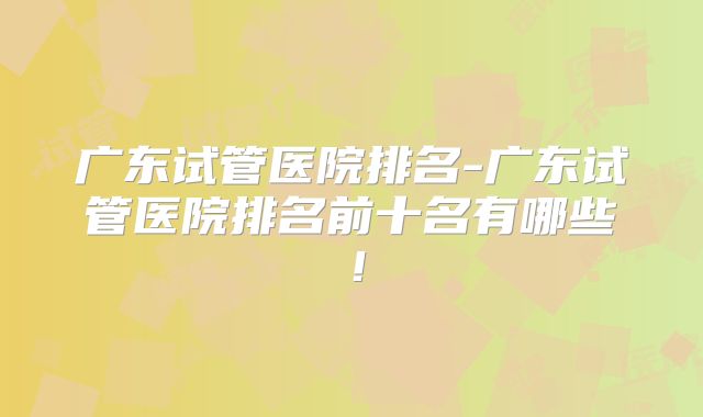 广东试管医院排名-广东试管医院排名前十名有哪些！
