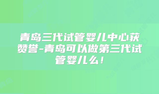 青岛三代试管婴儿中心获赞誉-青岛可以做第三代试管婴儿么!