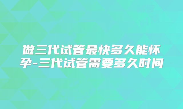 做三代试管最快多久能怀孕-三代试管需要多久时间