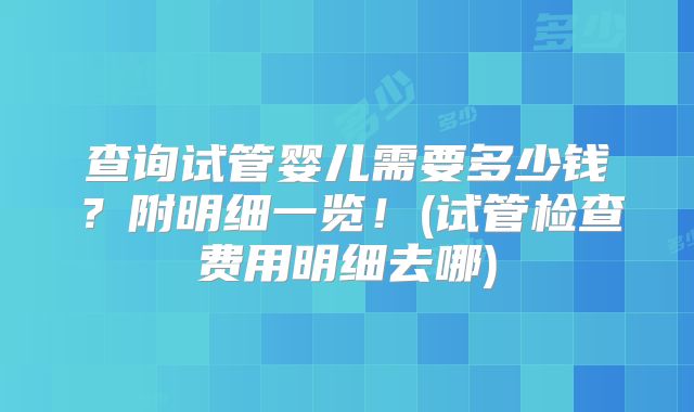 查询试管婴儿需要多少钱？附明细一览！(试管检查费用明细去哪)