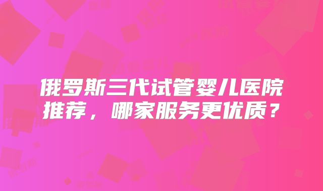 俄罗斯三代试管婴儿医院推荐，哪家服务更优质？