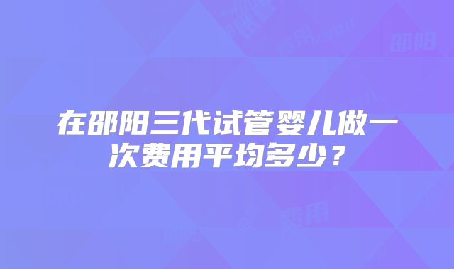 在邵阳三代试管婴儿做一次费用平均多少?