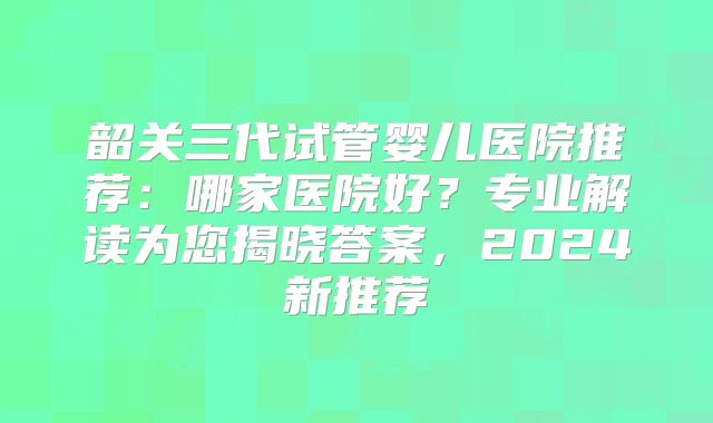 韶关三代试管婴儿医院推荐:哪家医院好?专业解读为您揭晓答案,2024新推荐