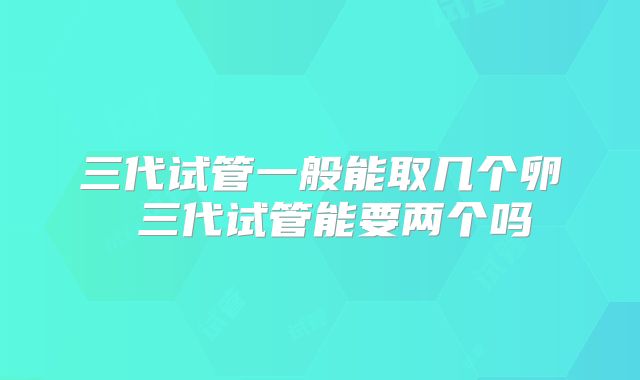 三代试管一般能取几个卵 三代试管能要两个吗