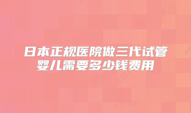 日本正规医院做三代试管婴儿需要多少钱费用