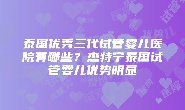 泰国优秀三代试管婴儿医院有哪些？杰特宁泰国试管婴儿优势明显