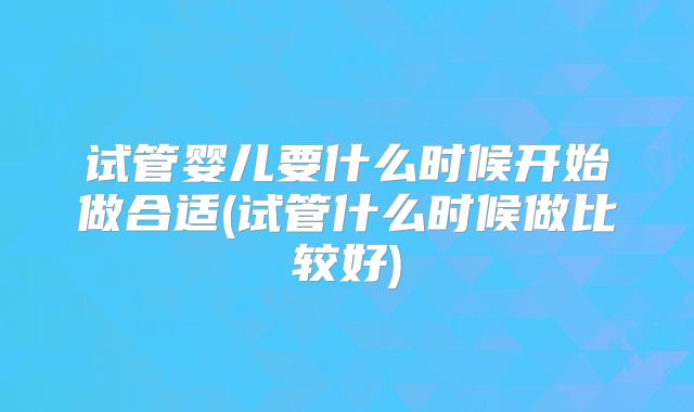 试管婴儿要什么时候开始做合适(试管什么时候做比较好)