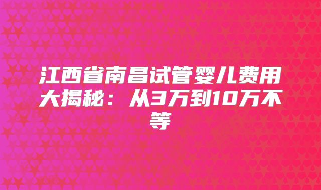 江西省南昌试管婴儿费用大揭秘:从3万到10万不等