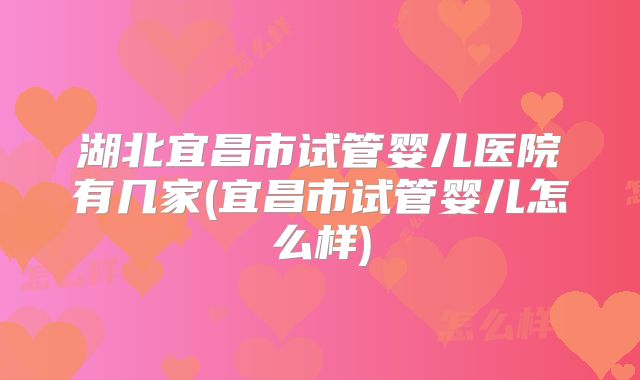 湖北宜昌市试管婴儿医院有几家(宜昌市试管婴儿怎么样)