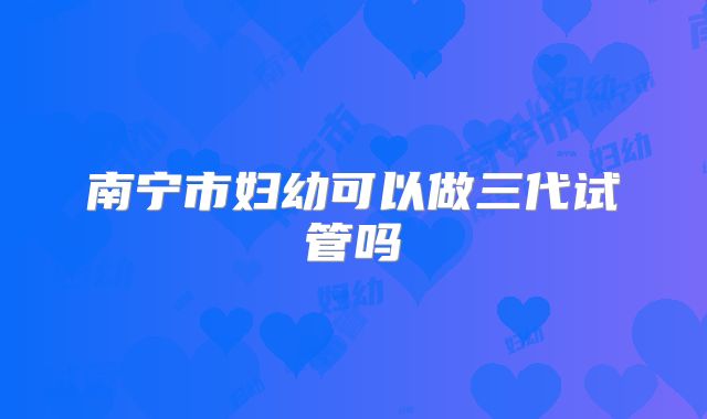 南宁市妇幼可以做三代试管吗