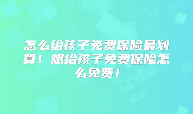 怎么给孩子免费保险最划算!想给孩子免费保险怎么免费!