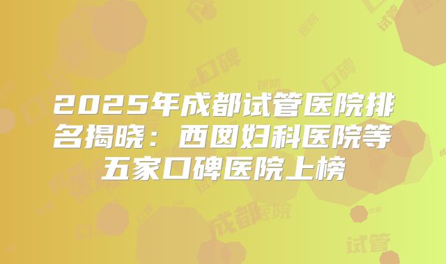 2025年成都试管医院排名揭晓:西囡妇科医院等五家口碑医院上榜