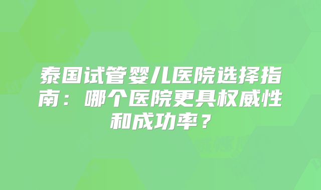 泰国试管婴儿医院选择指南：哪个医院更具权威性和成功率？