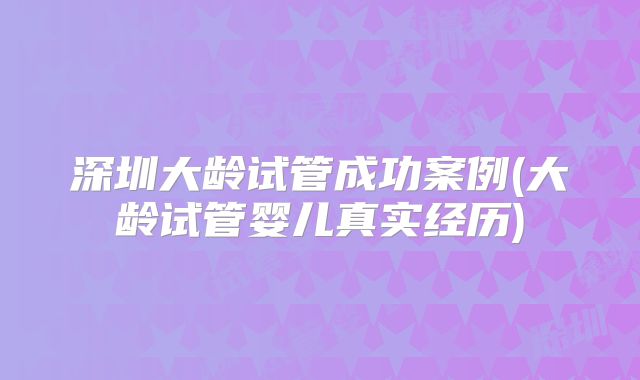 深圳大龄试管成功案例(大龄试管婴儿真实经历)