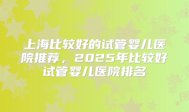 上海比较好的试管婴儿医院推荐,2025年比较好试管婴儿医院排名