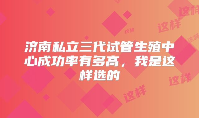 济南私立三代试管生殖中心成功率有多高，我是这样选的