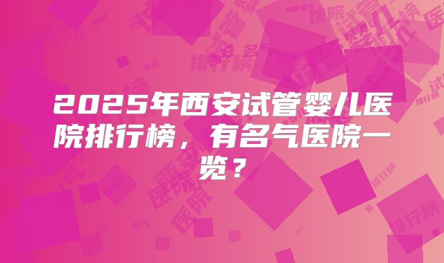 2025年西安试管婴儿医院排行榜，有名气医院一览？