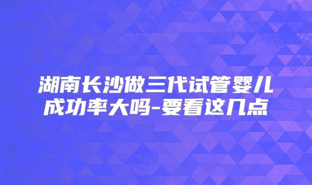 湖南长沙做三代试管婴儿成功率大吗-要看这几点