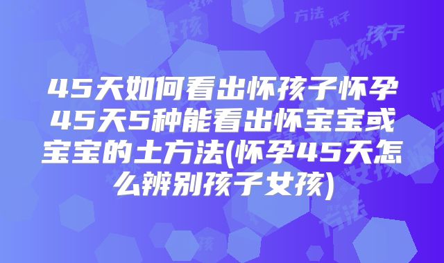 45天如何看出怀孩子怀孕45天5种能看出怀宝宝或宝宝的土方法(怀孕45天怎么辨别孩子女孩)