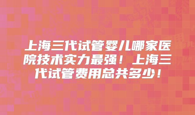 上海三代试管婴儿哪家医院技术实力最强！上海三代试管费用总共多少！