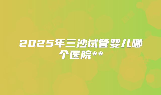 2025年三沙试管婴儿哪个医院**