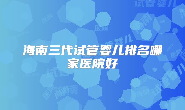 海南三代试管婴儿排名哪家医院好