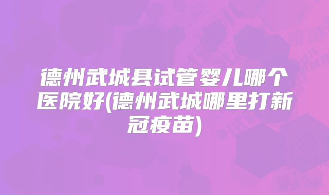 德州武城县试管婴儿哪个医院好(德州武城哪里打新冠疫苗)