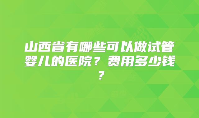 山西省有哪些可以做试管婴儿的医院?费用多少钱?
